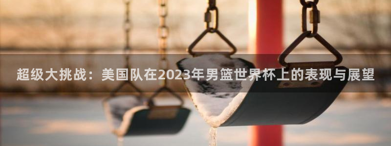 亚洲杯比赛直播：超级大挑战：美国队在2023年男篮世界杯上的表现与展望